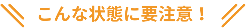 こんな状態に要注意！